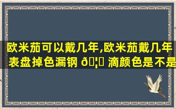 欧米茄可以戴几年,欧米茄戴几年表盘掉色漏钢 🦈 滴颜色是不是假表